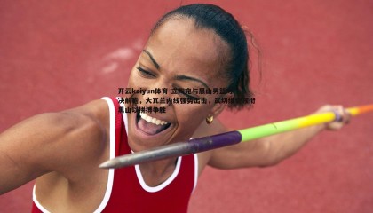 开云kaiyun体育-立陶宛与黑山男篮对决前瞻，大瓦兰内线强势出击，武切维奇领衔黑山以拼搏争胜