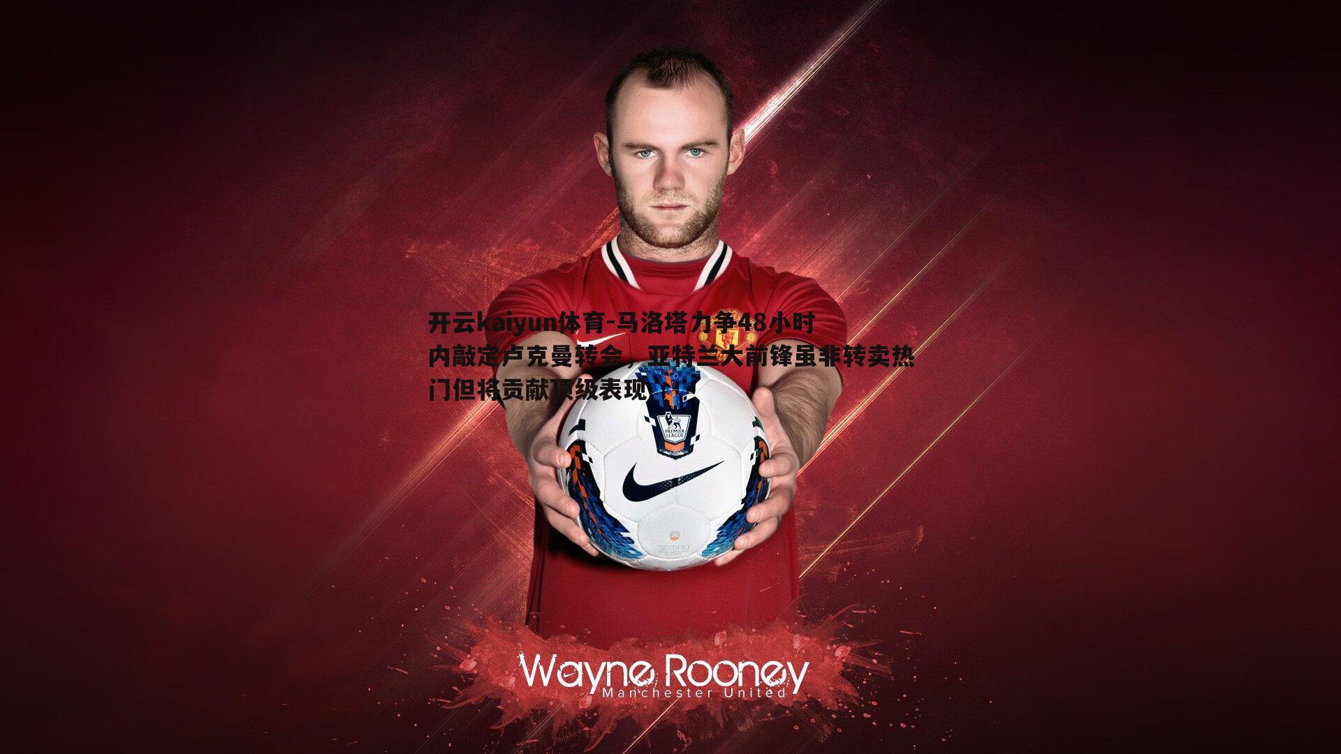 马洛塔力争48小时内敲定卢克曼转会，亚特兰大前锋虽非转卖热门但将贡献顶级表现